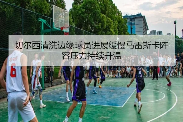 切尔西清洗边缘球员进展缓慢马雷斯卡阵容压力持续升温